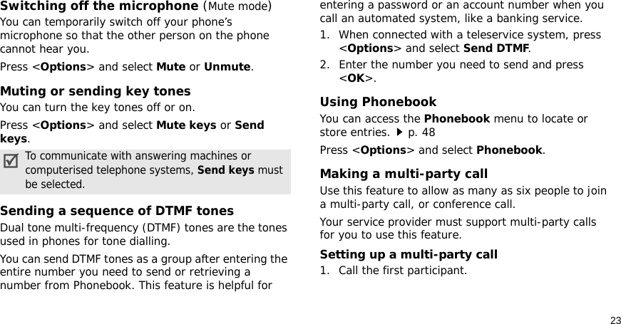 23Switching off the microphone (Mute mode)You can temporarily switch off your phone’s microphone so that the other person on the phone cannot hear you.Press &lt;Options&gt; and select Mute or Unmute.Muting or sending key tonesYou can turn the key tones off or on.Press &lt;Options&gt; and select Mute keys or Send keys.Sending a sequence of DTMF tonesDual tone multi-frequency (DTMF) tones are the tones used in phones for tone dialling.You can send DTMF tones as a group after entering the entire number you need to send or retrieving a number from Phonebook. This feature is helpful for entering a password or an account number when you call an automated system, like a banking service.1. When connected with a teleservice system, press &lt;Options&gt; and select Send DTMF.2. Enter the number you need to send and press &lt;OK&gt;.Using PhonebookYou can access the Phonebook menu to locate or store entries.p. 48Press &lt;Options&gt; and select Phonebook.Making a multi-party call Use this feature to allow as many as six people to join a multi-party call, or conference call.Your service provider must support multi-party calls for you to use this feature.Setting up a multi-party call1. Call the first participant.To communicate with answering machines or computerised telephone systems, Send keys must be selected.
