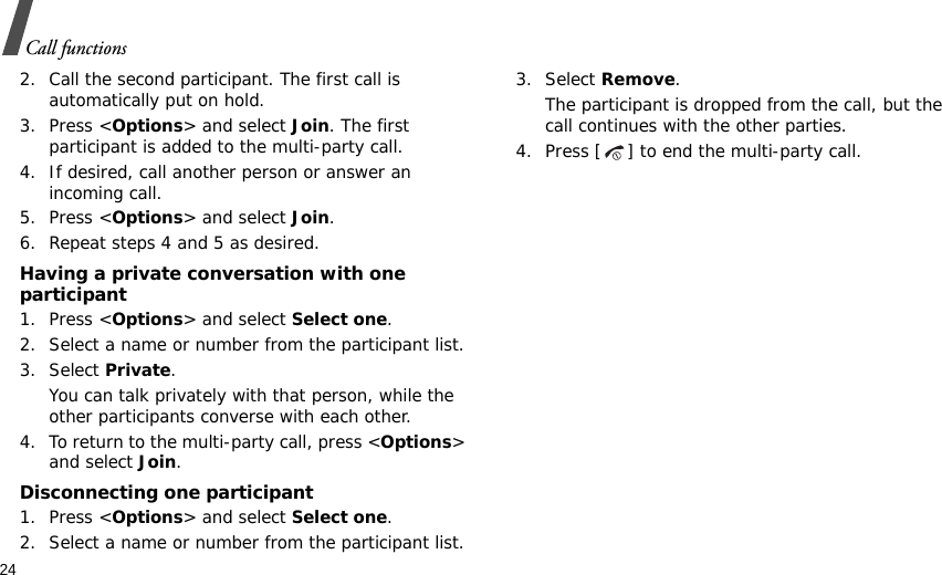 24Call functions2. Call the second participant. The first call is automatically put on hold.3. Press &lt;Options&gt; and select Join. The first participant is added to the multi-party call.4. If desired, call another person or answer an incoming call.5. Press &lt;Options&gt; and select Join.6. Repeat steps 4 and 5 as desired.Having a private conversation with one participant1. Press &lt;Options&gt; and select Select one. 2. Select a name or number from the participant list.3. Select Private.You can talk privately with that person, while the other participants converse with each other.4. To return to the multi-party call, press &lt;Options&gt; and select Join. Disconnecting one participant1. Press &lt;Options&gt; and select Select one. 2. Select a name or number from the participant list.3. Select Remove. The participant is dropped from the call, but the call continues with the other parties.4. Press [ ] to end the multi-party call.