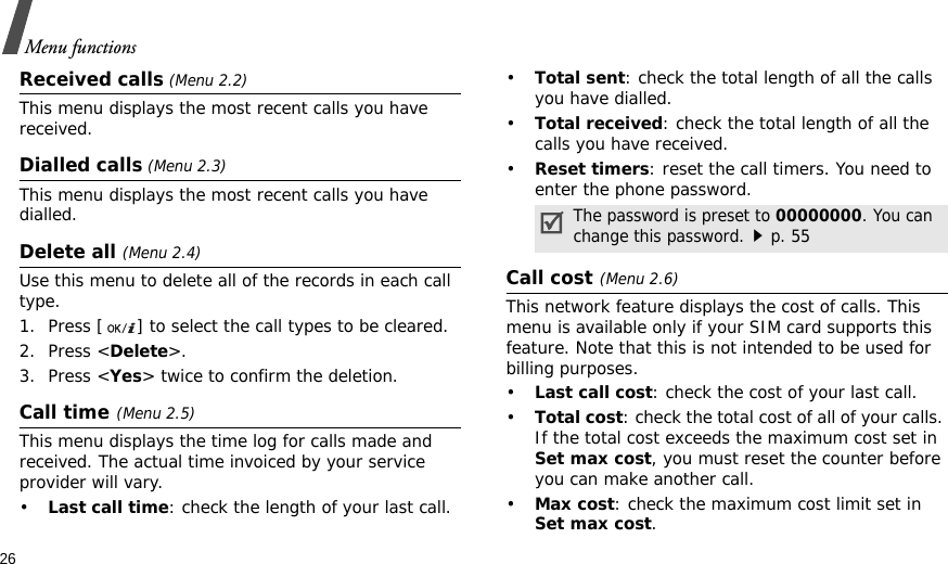 26Menu functionsReceived calls (Menu 2.2) This menu displays the most recent calls you have received.Dialled calls (Menu 2.3)This menu displays the most recent calls you have dialled.Delete all (Menu 2.4) Use this menu to delete all of the records in each call type.1. Press [ ] to select the call types to be cleared. 2. Press &lt;Delete&gt;. 3. Press &lt;Yes&gt; twice to confirm the deletion.Call time(Menu 2.5) This menu displays the time log for calls made and received. The actual time invoiced by your service provider will vary.•Last call time: check the length of your last call.•Total sent: check the total length of all the calls you have dialled.•Total received: check the total length of all the calls you have received.•Reset timers: reset the call timers. You need to enter the phone password.Call cost(Menu 2.6) This network feature displays the cost of calls. This menu is available only if your SIM card supports this feature. Note that this is not intended to be used for billing purposes.•Last call cost: check the cost of your last call.•Total cost: check the total cost of all of your calls. If the total cost exceeds the maximum cost set in Set max cost, you must reset the counter before you can make another call.•Max cost: check the maximum cost limit set in Set max cost.The password is preset to 00000000. You can change this password.p. 55