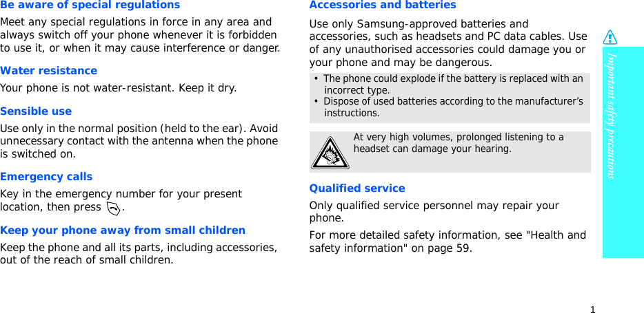 Important safety precautions1Be aware of special regulationsMeet any special regulations in force in any area and always switch off your phone whenever it is forbidden to use it, or when it may cause interference or danger.Water resistanceYour phone is not water-resistant. Keep it dry. Sensible useUse only in the normal position (held to the ear). Avoid unnecessary contact with the antenna when the phone is switched on.Emergency callsKey in the emergency number for your present location, then press  . Keep your phone away from small children Keep the phone and all its parts, including accessories, out of the reach of small children.Accessories and batteriesUse only Samsung-approved batteries and accessories, such as headsets and PC data cables. Use of any unauthorised accessories could damage you or your phone and may be dangerous.Qualified serviceOnly qualified service personnel may repair your phone.For more detailed safety information, see &quot;Health and safety information&quot; on page 59.•  The phone could explode if the battery is replaced with an incorrect type.•  Dispose of used batteries according to the manufacturer’s instructions.At very high volumes, prolonged listening to a headset can damage your hearing.