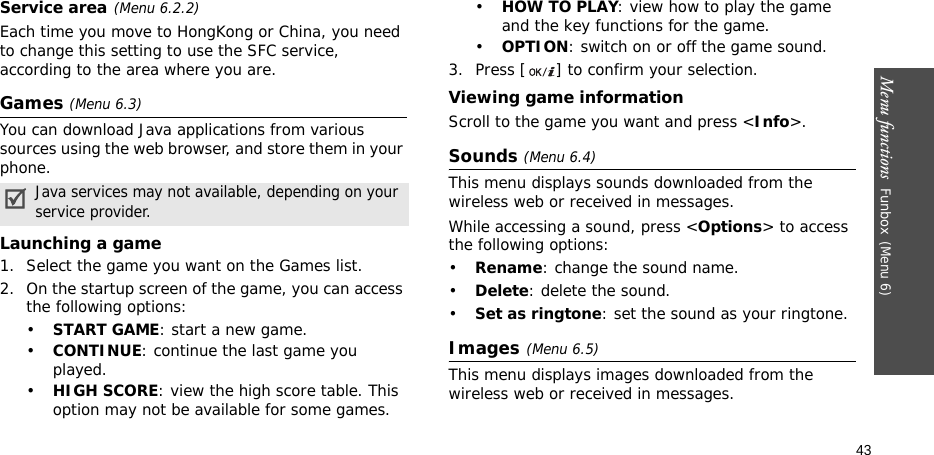 Menu functions  Funbox(Menu 6)43Service area (Menu 6.2.2)Each time you move to HongKong or China, you need to change this setting to use the SFC service, according to the area where you are.Games (Menu 6.3)You can download Java applications from various sources using the web browser, and store them in your phone.Launching a game1. Select the game you want on the Games list.2. On the startup screen of the game, you can access the following options:•START GAME: start a new game.•CONTINUE: continue the last game you played.•HIGH SCORE: view the high score table. This option may not be available for some games.•HOW TO PLAY: view how to play the game and the key functions for the game.•OPTION: switch on or off the game sound.3. Press [ ] to confirm your selection.Viewing game informationScroll to the game you want and press &lt;Info&gt;.Sounds (Menu 6.4)This menu displays sounds downloaded from the wireless web or received in messages.While accessing a sound, press &lt;Options&gt; to access the following options:•Rename: change the sound name.•Delete: delete the sound.•Set as ringtone: set the sound as your ringtone.Images(Menu 6.5)This menu displays images downloaded from the wireless web or received in messages.Java services may not available, depending on your service provider.