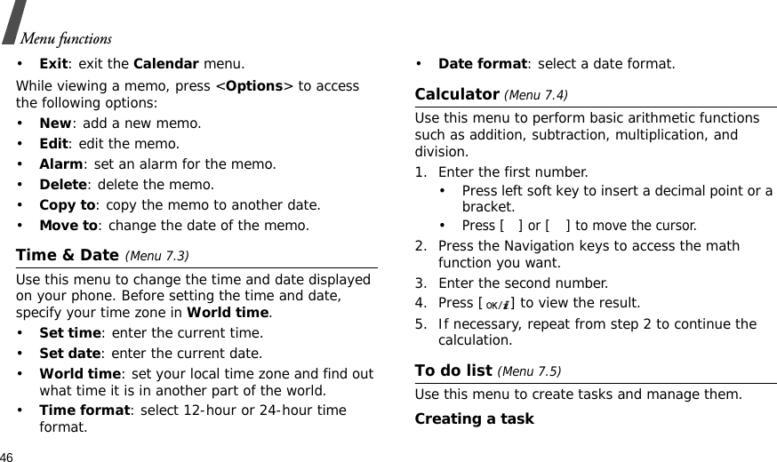 46Menu functions•Exit: exit the Calendar menu.While viewing a memo, press &lt;Options&gt; to access the following options:•New: add a new memo.•Edit: edit the memo.•Alarm: set an alarm for the memo.•Delete: delete the memo.•Copy to: copy the memo to another date.•Move to: change the date of the memo.Time &amp; Date(Menu 7.3)Use this menu to change the time and date displayed on your phone. Before setting the time and date, specify your time zone in World time. •Set time: enter the current time.•Set date: enter the current date.•World time: set your local time zone and find out what time it is in another part of the world.•Time format: select 12-hour or 24-hour time format.•Date format: select a date format.Calculator (Menu 7.4)Use this menu to perform basic arithmetic functions such as addition, subtraction, multiplication, and division.1. Enter the first number. • Press left soft key to insert a decimal point or a bracket. •Press [] or [ ] to move the cursor.2. Press the Navigation keys to access the math function you want.3. Enter the second number.4. Press [ ] to view the result.5. If necessary, repeat from step 2 to continue the calculation.To do list (Menu 7.5)Use this menu to create tasks and manage them.Creating a task