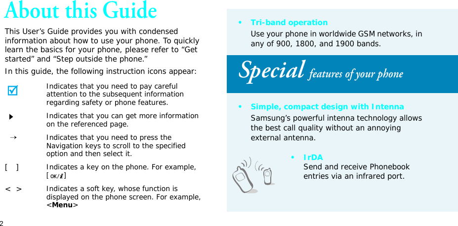 2About this GuideThis User’s Guide provides you with condensed information about how to use your phone. To quickly learn the basics for your phone, please refer to “Get started” and “Step outside the phone.”In this guide, the following instruction icons appear:Indicates that you need to pay careful attention to the subsequent information regarding safety or phone features.Indicates that you can get more information on the referenced page.  →Indicates that you need to press the Navigation keys to scroll to the specified option and then select it.[   ]Indicates a key on the phone. For example, []&lt;  &gt;Indicates a soft key, whose function is displayed on the phone screen. For example, &lt;Menu&gt;•Tri-band operationUse your phone in worldwide GSM networks, in any of 900, 1800, and 1900 bands.Special features of your phone• Simple, compact design with IntennaSamsung’s powerful intenna technology allows the best call quality without an annoying external antenna.•IrDASend and receive Phonebook entries via an infrared port.