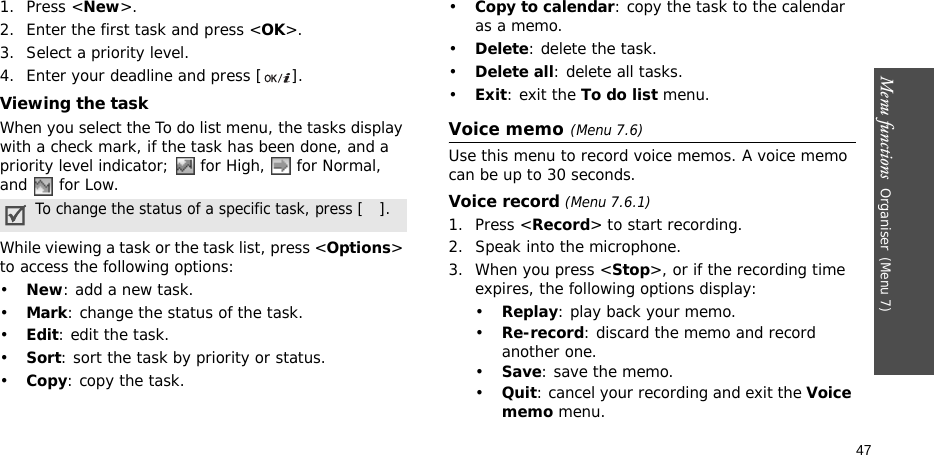 Menu functions  Organiser(Menu 7)471. Press &lt;New&gt;.2. Enter the first task and press &lt;OK&gt;. 3. Select a priority level.4. Enter your deadline and press [ ].Viewing the taskWhen you select the To do list menu, the tasks display with a check mark, if the task has been done, and a priority level indicator;   for High,   for Normal, and   for Low.While viewing a task or the task list, press &lt;Options&gt; to access the following options:•New: add a new task.•Mark: change the status of the task.•Edit: edit the task.•Sort: sort the task by priority or status.•Copy: copy the task.•Copy to calendar: copy the task to the calendar as a memo.•Delete: delete the task.•Delete all: delete all tasks.•Exit: exit the To do list menu.Voice memo(Menu 7.6)Use this menu to record voice memos. A voice memo can be up to 30 seconds.Voice record (Menu 7.6.1)1. Press &lt;Record&gt; to start recording. 2. Speak into the microphone.3. When you press &lt;Stop&gt;, or if the recording time expires, the following options display:•Replay: play back your memo.•Re-record: discard the memo and record another one.•Save: save the memo.•Quit: cancel your recording and exit the Voice memo menu.To change the status of a specific task, press [ ].