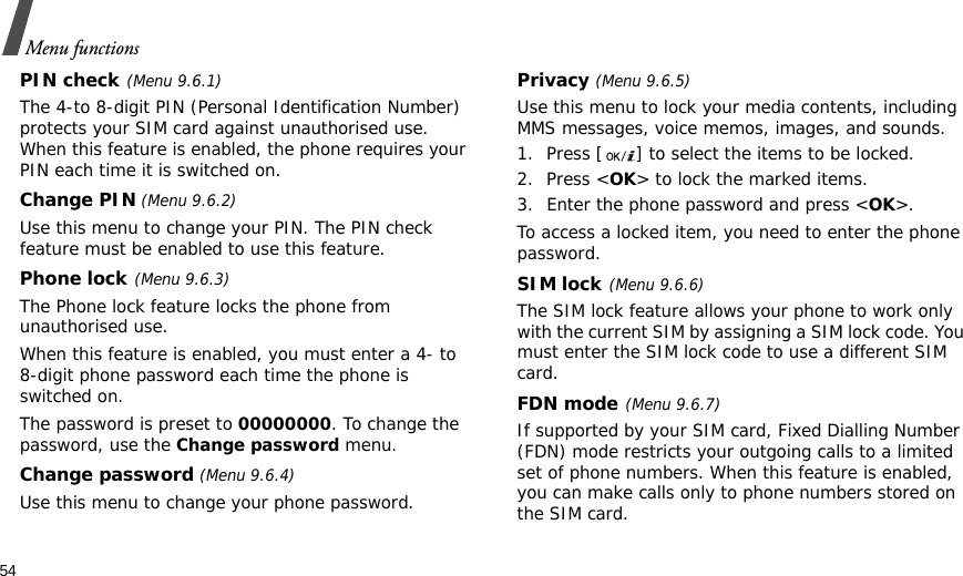 54Menu functionsPIN check(Menu 9.6.1)The 4-to 8-digit PIN (Personal Identification Number) protects your SIM card against unauthorised use. When this feature is enabled, the phone requires your PIN each time it is switched on.Change PIN (Menu 9.6.2)Use this menu to change your PIN. The PIN check feature must be enabled to use this feature.Phone lock(Menu 9.6.3)The Phone lock feature locks the phone from unauthorised use. When this feature is enabled, you must enter a 4- to 8-digit phone password each time the phone is switched on.The password is preset to 00000000. To change the password, use the Change password menu.Change password (Menu 9.6.4)Use this menu to change your phone password.Privacy (Menu 9.6.5)Use this menu to lock your media contents, including MMS messages, voice memos, images, and sounds. 1. Press [ ] to select the items to be locked. 2. Press &lt;OK&gt; to lock the marked items.3. Enter the phone password and press &lt;OK&gt;.To access a locked item, you need to enter the phone password.SIM lock(Menu 9.6.6)The SIM lock feature allows your phone to work only with the current SIM by assigning a SIM lock code. You must enter the SIM lock code to use a different SIM card.FDN mode(Menu 9.6.7) If supported by your SIM card, Fixed Dialling Number (FDN) mode restricts your outgoing calls to a limited set of phone numbers. When this feature is enabled, you can make calls only to phone numbers stored on the SIM card. 