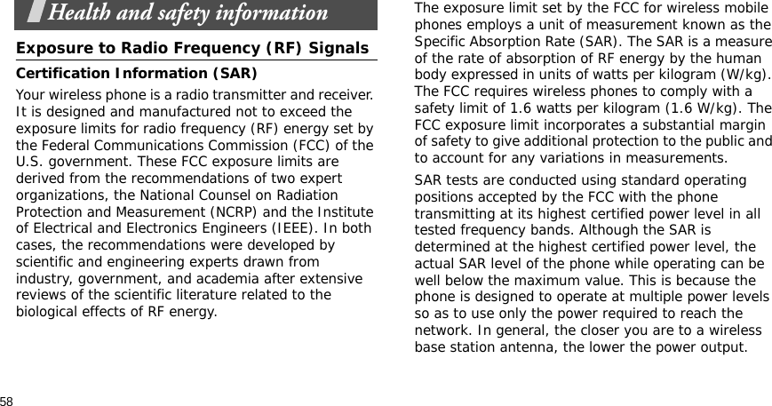 58Health and safety informationExposure to Radio Frequency (RF) SignalsCertification Information (SAR)Your wireless phone is a radio transmitter and receiver. It is designed and manufactured not to exceed the exposure limits for radio frequency (RF) energy set by the Federal Communications Commission (FCC) of the U.S. government. These FCC exposure limits are derived from the recommendations of two expert organizations, the National Counsel on Radiation Protection and Measurement (NCRP) and the Institute of Electrical and Electronics Engineers (IEEE). In both cases, the recommendations were developed by scientific and engineering experts drawn from industry, government, and academia after extensive reviews of the scientific literature related to the biological effects of RF energy.The exposure limit set by the FCC for wireless mobile phones employs a unit of measurement known as the Specific Absorption Rate (SAR). The SAR is a measure of the rate of absorption of RF energy by the human body expressed in units of watts per kilogram (W/kg). The FCC requires wireless phones to comply with a safety limit of 1.6 watts per kilogram (1.6 W/kg). The FCC exposure limit incorporates a substantial margin of safety to give additional protection to the public and to account for any variations in measurements.SAR tests are conducted using standard operating positions accepted by the FCC with the phone transmitting at its highest certified power level in all tested frequency bands. Although the SAR is determined at the highest certified power level, the actual SAR level of the phone while operating can be well below the maximum value. This is because the phone is designed to operate at multiple power levels so as to use only the power required to reach the network. In general, the closer you are to a wireless base station antenna, the lower the power output.