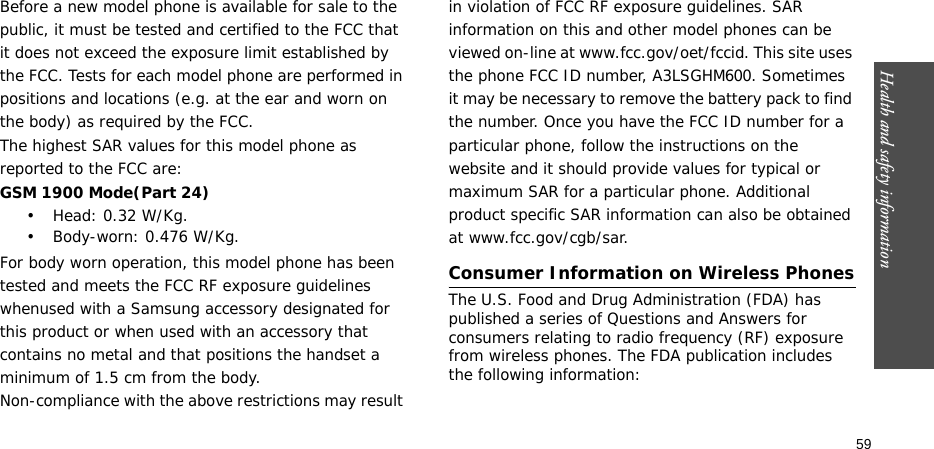 59Health and safety informationBefore a new model phone is available for sale to the public, it must be tested and certified to the FCC that it does not exceed the exposure limit established by the FCC. Tests for each model phone are performed in positions and locations (e.g. at the ear and worn on the body) as required by the FCC.The highest SAR values for this model phone as reported to the FCC are:GSM 1900 Mode(Part 24)• Head: 0.32 W/Kg.• Body-worn: 0.476 W/Kg.For body worn operation, this model phone has been tested and meets the FCC RF exposure guidelines whenused with a Samsung accessory designated for this product or when used with an accessory that contains no metal and that positions the handset a minimum of 1.5 cm from the body.Non-compliance with the above restrictions may result in violation of FCC RF exposure guidelines. SAR information on this and other model phones can be viewed on-line at www.fcc.gov/oet/fccid. This site uses the phone FCC ID number, A3LSGHM600. Sometimes it may be necessary to remove the battery pack to find the number. Once you have the FCC ID number for a particular phone, follow the instructions on the website and it should provide values for typical or maximum SAR for a particular phone. Additional product specific SAR information can also be obtained at www.fcc.gov/cgb/sar.Consumer Information on Wireless PhonesThe U.S. Food and Drug Administration (FDA) has published a series of Questions and Answers for consumers relating to radio frequency (RF) exposure from wireless phones. The FDA publication includes the following information: