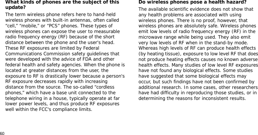 60What kinds of phones are the subject of this update?The term wireless phone refers here to hand-held wireless phones with built-in antennas, often called “cell,” “mobile,” or “PCS” phones. These types of wireless phones can expose the user to measurable radio frequency energy (RF) because of the short distance between the phone and the user&apos;s head. These RF exposures are limited by Federal Communications Commission safety guidelines that were developed with the advice of FDA and other federal health and safety agencies. When the phone is located at greater distances from the user, the exposure to RF is drastically lower because a person&apos;s RF exposure decreases rapidly with increasing distance from the source. The so-called “cordless phones,” which have a base unit connected to the telephone wiring in a house, typically operate at far lower power levels, and thus produce RF exposures well within the FCC&apos;s compliance limits.Do wireless phones pose a health hazard?The available scientific evidence does not show that any health problems are associated with using wireless phones. There is no proof, however, that wireless phones are absolutely safe. Wireless phones emit low levels of radio frequency energy (RF) in the microwave range while being used. They also emit very low levels of RF when in the stand-by mode. Whereas high levels of RF can produce health effects (by heating tissue), exposure to low level RF that does not produce heating effects causes no known adverse health effects. Many studies of low level RF exposures have not found any biological effects. Some studies have suggested that some biological effects may occur, but such findings have not been confirmed by additional research. In some cases, other researchers have had difficulty in reproducing those studies, or in determining the reasons for inconsistent results.