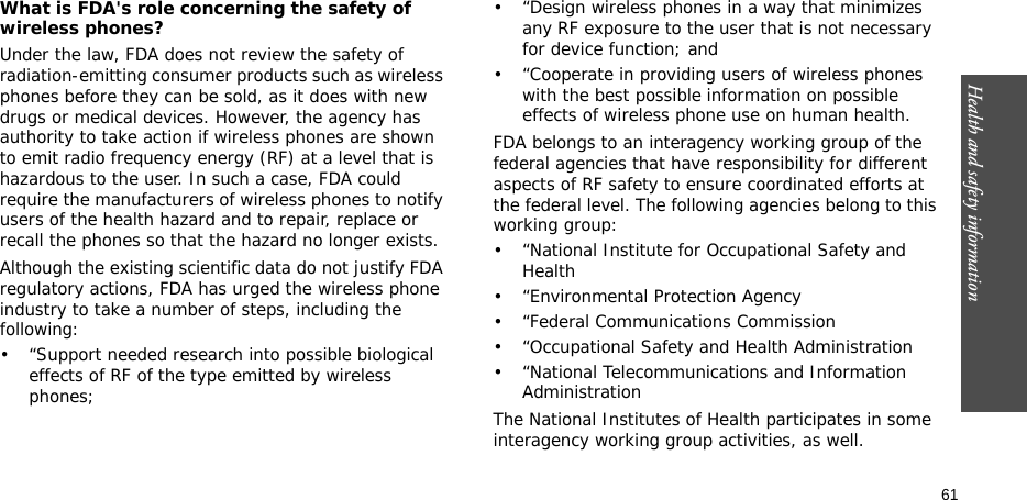 61Health and safety informationWhat is FDA&apos;s role concerning the safety of wireless phones?Under the law, FDA does not review the safety of radiation-emitting consumer products such as wireless phones before they can be sold, as it does with new drugs or medical devices. However, the agency has authority to take action if wireless phones are shown to emit radio frequency energy (RF) at a level that is hazardous to the user. In such a case, FDA could require the manufacturers of wireless phones to notify users of the health hazard and to repair, replace or recall the phones so that the hazard no longer exists.Although the existing scientific data do not justify FDA regulatory actions, FDA has urged the wireless phone industry to take a number of steps, including the following:• “Support needed research into possible biological effects of RF of the type emitted by wireless phones;• “Design wireless phones in a way that minimizes any RF exposure to the user that is not necessary for device function; and• “Cooperate in providing users of wireless phones with the best possible information on possible effects of wireless phone use on human health.FDA belongs to an interagency working group of the federal agencies that have responsibility for different aspects of RF safety to ensure coordinated efforts at the federal level. The following agencies belong to this working group:• “National Institute for Occupational Safety and Health• “Environmental Protection Agency• “Federal Communications Commission• “Occupational Safety and Health Administration• “National Telecommunications and Information AdministrationThe National Institutes of Health participates in some interagency working group activities, as well.