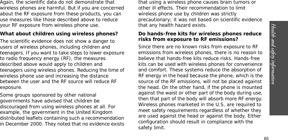 65Health and safety informationAgain, the scientific data do not demonstrate that wireless phones are harmful. But if you are concerned about the RF exposure from these products, you can use measures like those described above to reduce your RF exposure from wireless phone use.What about children using wireless phones?The scientific evidence does not show a danger to users of wireless phones, including children and teenagers. If you want to take steps to lower exposure to radio frequency energy (RF), the measures described above would apply to children and teenagers using wireless phones. Reducing the time of wireless phone use and increasing the distance between the user and the RF source will reduce RF exposure.Some groups sponsored by other national governments have advised that children be discouraged from using wireless phones at all. For example, the government in the United Kingdom distributed leaflets containing such a recommendation in December 2000. They noted that no evidence exists that using a wireless phone causes brain tumors or other ill effects. Their recommendation to limit wireless phone use by children was strictly precautionary; it was not based on scientific evidence that any health hazard exists. Do hands-free kits for wireless phones reduce risks from exposure to RF emissions?Since there are no known risks from exposure to RF emissions from wireless phones, there is no reason to believe that hands-free kits reduce risks. Hands-free kits can be used with wireless phones for convenience and comfort. These systems reduce the absorption of RF energy in the head because the phone, which is the source of the RF emissions, will not be placed against the head. On the other hand, if the phone is mounted against the waist or other part of the body during use, then that part of the body will absorb more RF energy. Wireless phones marketed in the U.S. are required to meet safety requirements regardless of whether they are used against the head or against the body. Either configuration should result in compliance with the safety limit.