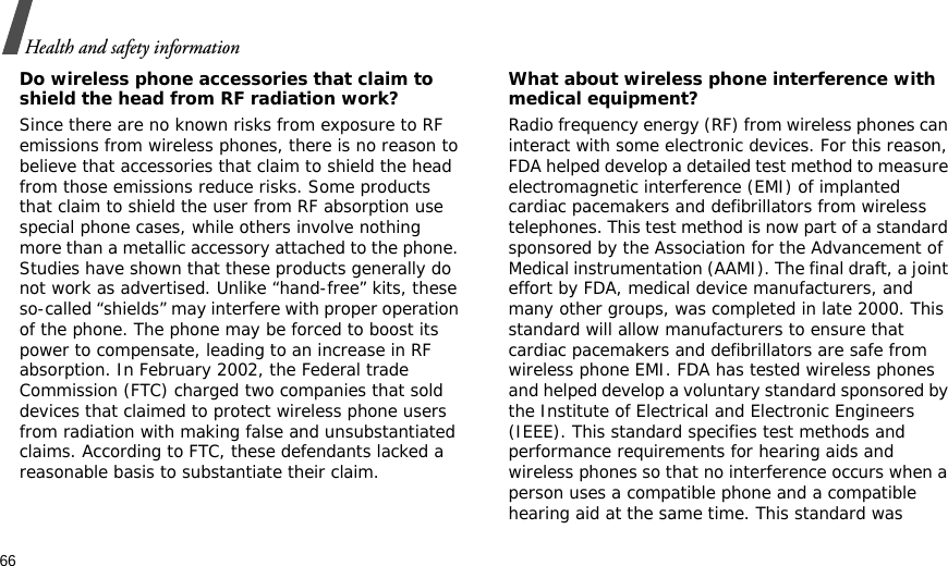 66Health and safety informationDo wireless phone accessories that claim to shield the head from RF radiation work?Since there are no known risks from exposure to RF emissions from wireless phones, there is no reason to believe that accessories that claim to shield the head from those emissions reduce risks. Some products that claim to shield the user from RF absorption use special phone cases, while others involve nothing more than a metallic accessory attached to the phone. Studies have shown that these products generally do not work as advertised. Unlike “hand-free” kits, these so-called “shields” may interfere with proper operation of the phone. The phone may be forced to boost its power to compensate, leading to an increase in RF absorption. In February 2002, the Federal trade Commission (FTC) charged two companies that sold devices that claimed to protect wireless phone users from radiation with making false and unsubstantiated claims. According to FTC, these defendants lacked a reasonable basis to substantiate their claim.What about wireless phone interference with medical equipment?Radio frequency energy (RF) from wireless phones can interact with some electronic devices. For this reason, FDA helped develop a detailed test method to measure electromagnetic interference (EMI) of implanted cardiac pacemakers and defibrillators from wireless telephones. This test method is now part of a standard sponsored by the Association for the Advancement of Medical instrumentation (AAMI). The final draft, a joint effort by FDA, medical device manufacturers, and many other groups, was completed in late 2000. This standard will allow manufacturers to ensure that cardiac pacemakers and defibrillators are safe from wireless phone EMI. FDA has tested wireless phones and helped develop a voluntary standard sponsored by the Institute of Electrical and Electronic Engineers (IEEE). This standard specifies test methods and performance requirements for hearing aids and wireless phones so that no interference occurs when a person uses a compatible phone and a compatible hearing aid at the same time. This standard was 
