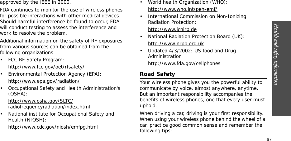 67Health and safety informationapproved by the IEEE in 2000.FDA continues to monitor the use of wireless phones for possible interactions with other medical devices. Should harmful interference be found to occur, FDA will conduct testing to assess the interference and work to resolve the problem.Additional information on the safety of RF exposures from various sources can be obtained from the following organizations:• FCC RF Safety Program:http://www.fcc.gov/oet/rfsafety/• Environmental Protection Agency (EPA):http://www.epa.gov/radiation/• Occupational Safety and Health Administration&apos;s (OSHA): http://www.osha.gov/SLTC/radiofrequencyradiation/index.html• National institute for Occupational Safety and Health (NIOSH):http://www.cdc.gov/niosh/emfpg.html • World health Organization (WHO):http://www.who.int/peh-emf/• International Commission on Non-Ionizing Radiation Protection:http://www.icnirp.de• National Radiation Protection Board (UK):http://www.nrpb.org.uk• Updated 4/3/2002: US food and Drug Administrationhttp://www.fda.gov/cellphonesRoad SafetyYour wireless phone gives you the powerful ability to communicate by voice, almost anywhere, anytime. But an important responsibility accompanies the benefits of wireless phones, one that every user must uphold.When driving a car, driving is your first responsibility. When using your wireless phone behind the wheel of a car, practice good common sense and remember the following tips: