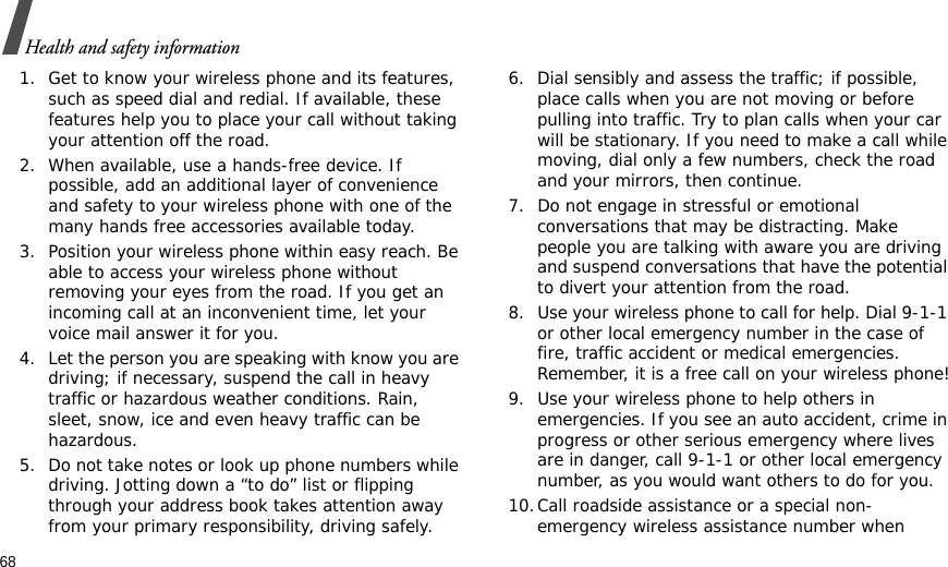 68Health and safety information1. Get to know your wireless phone and its features, such as speed dial and redial. If available, these features help you to place your call without taking your attention off the road.2. When available, use a hands-free device. If possible, add an additional layer of convenience and safety to your wireless phone with one of the many hands free accessories available today.3. Position your wireless phone within easy reach. Be able to access your wireless phone without removing your eyes from the road. If you get an incoming call at an inconvenient time, let your voice mail answer it for you.4. Let the person you are speaking with know you are driving; if necessary, suspend the call in heavy traffic or hazardous weather conditions. Rain, sleet, snow, ice and even heavy traffic can be hazardous.5. Do not take notes or look up phone numbers while driving. Jotting down a “to do” list or flipping through your address book takes attention away from your primary responsibility, driving safely.6. Dial sensibly and assess the traffic; if possible, place calls when you are not moving or before pulling into traffic. Try to plan calls when your car will be stationary. If you need to make a call while moving, dial only a few numbers, check the road and your mirrors, then continue.7. Do not engage in stressful or emotional conversations that may be distracting. Make people you are talking with aware you are driving and suspend conversations that have the potential to divert your attention from the road.8. Use your wireless phone to call for help. Dial 9-1-1 or other local emergency number in the case of fire, traffic accident or medical emergencies. Remember, it is a free call on your wireless phone!9. Use your wireless phone to help others in emergencies. If you see an auto accident, crime in progress or other serious emergency where lives are in danger, call 9-1-1 or other local emergency number, as you would want others to do for you.10.Call roadside assistance or a special non-emergency wireless assistance number when 