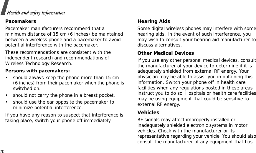 70Health and safety informationPacemakersPacemaker manufacturers recommend that a minimum distance of 15 cm (6 inches) be maintained between a wireless phone and a pacemaker to avoid potential interference with the pacemaker.These recommendations are consistent with the independent research and recommendations of Wireless Technology Research.Persons with pacemakers:• should always keep the phone more than 15 cm (6 inches) from their pacemaker when the phone is switched on.• should not carry the phone in a breast pocket.• should use the ear opposite the pacemaker to minimize potential interference.If you have any reason to suspect that interference is taking place, switch your phone off immediately.Hearing AidsSome digital wireless phones may interfere with some hearing aids. In the event of such interference, you may wish to consult your hearing aid manufacturer to discuss alternatives.Other Medical DevicesIf you use any other personal medical devices, consult the manufacturer of your device to determine if it is adequately shielded from external RF energy. Your physician may be able to assist you in obtaining this information. Switch your phone off in health care facilities when any regulations posted in these areas instruct you to do so. Hospitals or health care facilities may be using equipment that could be sensitive to external RF energy.VehiclesRF signals may affect improperly installed or inadequately shielded electronic systems in motor vehicles. Check with the manufacturer or its representative regarding your vehicle. You should also consult the manufacturer of any equipment that has 