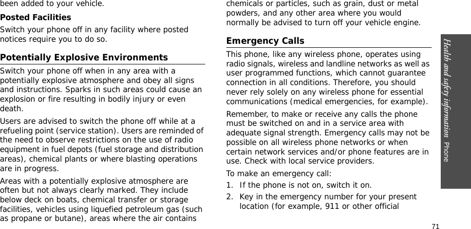 Health and safety information  Phone 71been added to your vehicle.Posted FacilitiesSwitch your phone off in any facility where posted notices require you to do so.Potentially Explosive EnvironmentsSwitch your phone off when in any area with a potentially explosive atmosphere and obey all signs and instructions. Sparks in such areas could cause an explosion or fire resulting in bodily injury or even death.Users are advised to switch the phone off while at a refueling point (service station). Users are reminded of the need to observe restrictions on the use of radio equipment in fuel depots (fuel storage and distribution areas), chemical plants or where blasting operations are in progress.Areas with a potentially explosive atmosphere are often but not always clearly marked. They include below deck on boats, chemical transfer or storage facilities, vehicles using liquefied petroleum gas (such as propane or butane), areas where the air contains chemicals or particles, such as grain, dust or metal powders, and any other area where you would normally be advised to turn off your vehicle engine.Emergency CallsThis phone, like any wireless phone, operates using radio signals, wireless and landline networks as well as user programmed functions, which cannot guarantee connection in all conditions. Therefore, you should never rely solely on any wireless phone for essential communications (medical emergencies, for example).Remember, to make or receive any calls the phone must be switched on and in a service area with adequate signal strength. Emergency calls may not be possible on all wireless phone networks or when certain network services and/or phone features are in use. Check with local service providers.To make an emergency call:1. If the phone is not on, switch it on.2. Key in the emergency number for your present location (for example, 911 or other official 