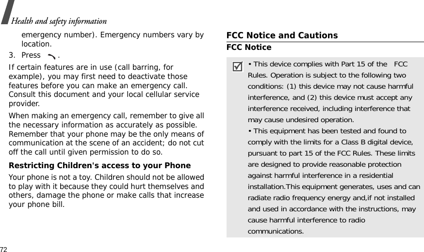 72Health and safety informationemergency number). Emergency numbers vary by location.3. Press .If certain features are in use (call barring, for example), you may first need to deactivate those features before you can make an emergency call. Consult this document and your local cellular service provider.When making an emergency call, remember to give all the necessary information as accurately as possible. Remember that your phone may be the only means of communication at the scene of an accident; do not cut off the call until given permission to do so.Restricting Children&apos;s access to your PhoneYour phone is not a toy. Children should not be allowed to play with it because they could hurt themselves and others, damage the phone or make calls that increase your phone bill.FCC Notice and CautionsFCC Notice• This device complies with Part 15 of the   FCC Rules. Operation is subject to the following two conditions: (1) this device may not cause harmful interference, and (2) this device must accept any interference received, including interference that may cause undesired operation.• This equipment has been tested and found to comply with the limits for a Class B digital device, pursuant to part 15 of the FCC Rules. These limits are designed to provide reasonable protection against harmful interference in a residential installation.This equipment generates, uses and can radiate radio frequency energy and,if not installed and used in accordance with the instructions, may cause harmful interference to radio communications.
