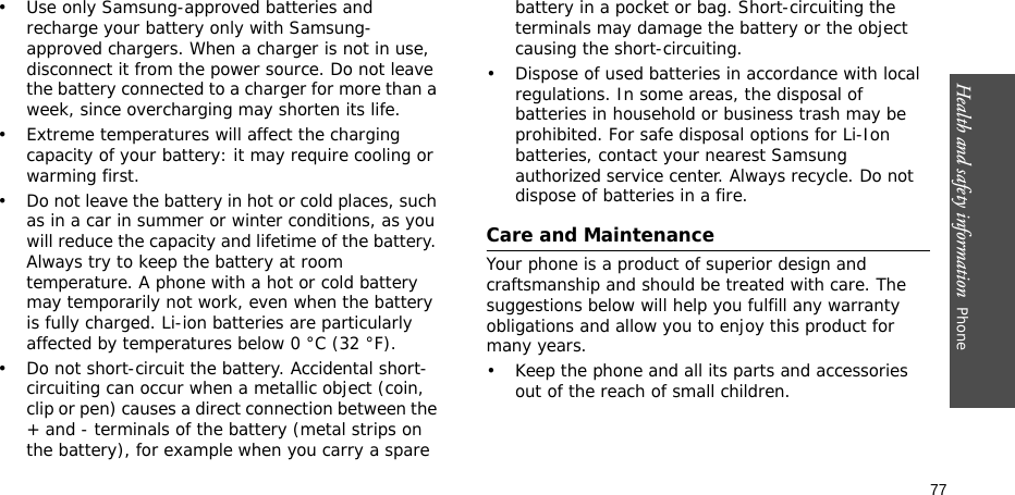 Health and safety information  Phone 77• Use only Samsung-approved batteries and recharge your battery only with Samsung-approved chargers. When a charger is not in use, disconnect it from the power source. Do not leave the battery connected to a charger for more than a week, since overcharging may shorten its life.• Extreme temperatures will affect the charging capacity of your battery: it may require cooling or warming first.• Do not leave the battery in hot or cold places, such as in a car in summer or winter conditions, as you will reduce the capacity and lifetime of the battery. Always try to keep the battery at room temperature. A phone with a hot or cold battery may temporarily not work, even when the battery is fully charged. Li-ion batteries are particularly affected by temperatures below 0 °C (32 °F).• Do not short-circuit the battery. Accidental short- circuiting can occur when a metallic object (coin, clip or pen) causes a direct connection between the + and - terminals of the battery (metal strips on the battery), for example when you carry a spare battery in a pocket or bag. Short-circuiting the terminals may damage the battery or the object causing the short-circuiting.• Dispose of used batteries in accordance with local regulations. In some areas, the disposal of batteries in household or business trash may be prohibited. For safe disposal options for Li-Ion batteries, contact your nearest Samsung authorized service center. Always recycle. Do not dispose of batteries in a fire.Care and MaintenanceYour phone is a product of superior design and craftsmanship and should be treated with care. The suggestions below will help you fulfill any warranty obligations and allow you to enjoy this product for many years.• Keep the phone and all its parts and accessories out of the reach of small children.