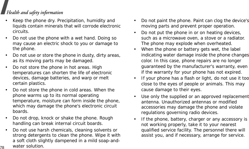 78Health and safety information• Keep the phone dry. Precipitation, humidity and liquids contain minerals that will corrode electronic circuits.• Do not use the phone with a wet hand. Doing so may cause an electric shock to you or damage to the phone.• Do not use or store the phone in dusty, dirty areas, as its moving parts may be damaged.• Do not store the phone in hot areas. High temperatures can shorten the life of electronic devices, damage batteries, and warp or melt certain plastics.• Do not store the phone in cold areas. When the phone warms up to its normal operating temperature, moisture can form inside the phone, which may damage the phone&apos;s electronic circuit boards.• Do not drop, knock or shake the phone. Rough handling can break internal circuit boards.• Do not use harsh chemicals, cleaning solvents or strong detergents to clean the phone. Wipe it with a soft cloth slightly dampened in a mild soap-and-water solution.• Do not paint the phone. Paint can clog the device&apos;s moving parts and prevent proper operation.• Do not put the phone in or on heating devices, such as a microwave oven, a stove or a radiator. The phone may explode when overheated.• When the phone or battery gets wet, the label indicating water damage inside the phone changes color. In this case, phone repairs are no longer guaranteed by the manufacturer&apos;s warranty, even if the warranty for your phone has not expired. • If your phone has a flash or light, do not use it too close to the eyes of people or animals. This may cause damage to their eyes.• Use only the supplied or an approved replacement antenna. Unauthorized antennas or modified accessories may damage the phone and violate regulations governing radio devices.• If the phone, battery, charger or any accessory is not working properly, take it to your nearest qualified service facility. The personnel there will assist you, and if necessary, arrange for service.
