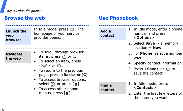 Step outside the phone18Browse the web Use PhonebookIn Idle mode, press  . The homepage of your service provider opens.• To scroll through browser items, press   or  . • To select an item, press &lt;&gt; or  .• To return to the previous page, press &lt;Back&gt; or [C].• To access browser options, select   or press [ ].• To access other phone menus, press [ ].Launch the web browserNavigate the web1. In Idle mode, enter a phone number and press &lt;Options&gt;.2. Select Save → a memory location → New.3. For Phone, select a number type.4. Specify contact information.5. Press &lt;Save&gt; or  to save the contact.1. In Idle mode, press &lt;Contacts&gt;.2. Enter the first few letters of the name you want.Add a contactFind a contact