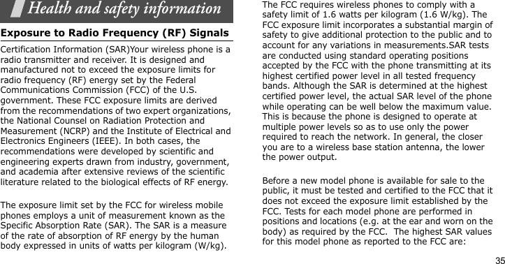 35Health and safety informationExposure to Radio Frequency (RF) SignalsCertification Information (SAR)Your wireless phone is a radio transmitter and receiver. It is designed and manufactured not to exceed the exposure limits for radio frequency (RF) energy set by the Federal Communications Commission (FCC) of the U.S. government. These FCC exposure limits are derived from the recommendations of two expert organizations, the National Counsel on Radiation Protection and Measurement (NCRP) and the Institute of Electrical and Electronics Engineers (IEEE). In both cases, the recommendations were developed by scientific and engineering experts drawn from industry, government, and academia after extensive reviews of the scientific literature related to the biological effects of RF energy.The exposure limit set by the FCC for wireless mobile phones employs a unit of measurement known as the Specific Absorption Rate (SAR). The SAR is a measure of the rate of absorption of RF energy by the human body expressed in units of watts per kilogram (W/kg). The FCC requires wireless phones to comply with a safety limit of 1.6 watts per kilogram (1.6 W/kg). The FCC exposure limit incorporates a substantial margin of safety to give additional protection to the public and to account for any variations in measurements.SAR tests are conducted using standard operating positions accepted by the FCC with the phone transmitting at its highest certified power level in all tested frequency bands. Although the SAR is determined at the highest certified power level, the actual SAR level of the phone while operating can be well below the maximum value. This is because the phone is designed to operate at multiple power levels so as to use only the power required to reach the network. In general, the closer you are to a wireless base station antenna, the lower the power output.Before a new model phone is available for sale to the public, it must be tested and certified to the FCC that it does not exceed the exposure limit established by the FCC. Tests for each model phone are performed in positions and locations (e.g. at the ear and worn on the body) as required by the FCC.  The highest SAR values for this model phone as reported to the FCC are: 