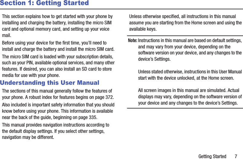 Getting Started       7Section 1: Getting StartedThis section explains how to get started with your phone by installing and charging the battery, installing the micro SIM card and optional memory card, and setting up your voice mail.Before using your device for the first time, you’ll need to install and charge the battery and install the micro SIM card. The micro SIM card is loaded with your subscription details, such as your PIN, available optional services, and many other features. If desired, you can also install an SD card to store media for use with your phone.Understanding this User ManualThe sections of this manual generally follow the features of your phone. A robust index for features begins on page 372.Also included is important safety information that you should know before using your phone. This information is available near the back of the guide, beginning on page 335.This manual provides navigation instructions according to the default display settings. If you select other settings, navigation may be different.Unless otherwise specified, all instructions in this manual assume you are starting from the Home screen and using the available keys. Note: Instructions in this manual are based on default settings, and may vary from your device, depending on the software version on your device, and any changes to the device’s Settings.Unless stated otherwise, instructions in this User Manual start with the device unlocked, at the Home screen.All screen images in this manual are simulated. Actual displays may vary, depending on the software version of your device and any changes to the device’s Settings.