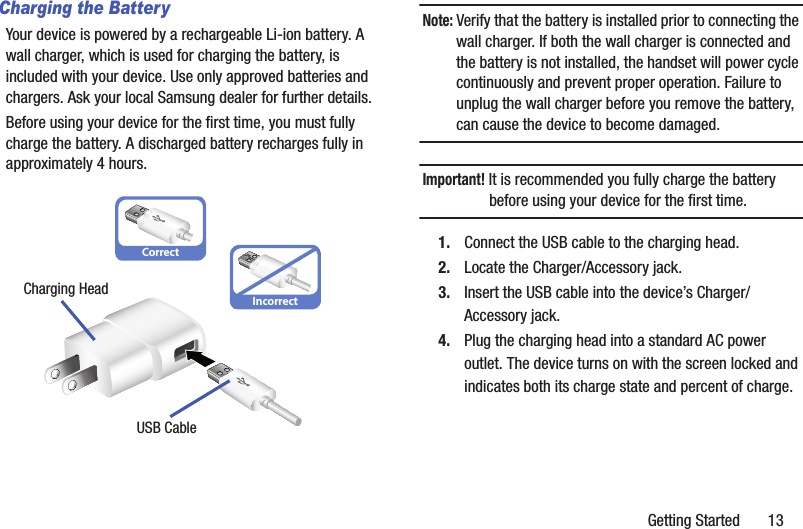 Getting Started       13Charging the BatteryYour device is powered by a rechargeable Li-ion battery. A wall charger, which is used for charging the battery, is included with your device. Use only approved batteries and chargers. Ask your local Samsung dealer for further details.Before using your device for the first time, you must fully charge the battery. A discharged battery recharges fully in approximately 4 hours.Note: Verify that the battery is installed prior to connecting the wall charger. If both the wall charger is connected and the battery is not installed, the handset will power cycle continuously and prevent proper operation. Failure to unplug the wall charger before you remove the battery, can cause the device to become damaged.Important! It is recommended you fully charge the battery before using your device for the first time.1. Connect the USB cable to the charging head.2. Locate the Charger/Accessory jack.3. Insert the USB cable into the device’s Charger/Accessory jack.4. Plug the charging head into a standard AC power outlet. The device turns on with the screen locked and indicates both its charge state and percent of charge.CorrectIncorrectCharging HeadUSB Cable