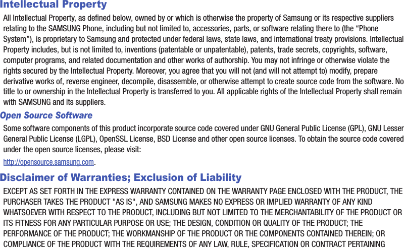 Intellectual PropertyAll Intellectual Property, as defined below, owned by or which is otherwise the property of Samsung or its respective suppliers relating to the SAMSUNG Phone, including but not limited to, accessories, parts, or software relating there to (the “Phone System”), is proprietary to Samsung and protected under federal laws, state laws, and international treaty provisions. Intellectual Property includes, but is not limited to, inventions (patentable or unpatentable), patents, trade secrets, copyrights, software, computer programs, and related documentation and other works of authorship. You may not infringe or otherwise violate the rights secured by the Intellectual Property. Moreover, you agree that you will not (and will not attempt to) modify, prepare derivative works of, reverse engineer, decompile, disassemble, or otherwise attempt to create source code from the software. No title to or ownership in the Intellectual Property is transferred to you. All applicable rights of the Intellectual Property shall remain with SAMSUNG and its suppliers.Open Source SoftwareSome software components of this product incorporate source code covered under GNU General Public License (GPL), GNU Lesser General Public License (LGPL), OpenSSL License, BSD License and other open source licenses. To obtain the source code covered under the open source licenses, please visit:http://opensource.samsung.com.Disclaimer of Warranties; Exclusion of LiabilityEXCEPT AS SET FORTH IN THE EXPRESS WARRANTY CONTAINED ON THE WARRANTY PAGE ENCLOSED WITH THE PRODUCT, THE PURCHASER TAKES THE PRODUCT &quot;AS IS&quot;, AND SAMSUNG MAKES NO EXPRESS OR IMPLIED WARRANTY OF ANY KIND WHATSOEVER WITH RESPECT TO THE PRODUCT, INCLUDING BUT NOT LIMITED TO THE MERCHANTABILITY OF THE PRODUCT OR ITS FITNESS FOR ANY PARTICULAR PURPOSE OR USE; THE DESIGN, CONDITION OR QUALITY OF THE PRODUCT; THE PERFORMANCE OF THE PRODUCT; THE WORKMANSHIP OF THE PRODUCT OR THE COMPONENTS CONTAINED THEREIN; OR COMPLIANCE OF THE PRODUCT WITH THE REQUIREMENTS OF ANY LAW, RULE, SPECIFICATION OR CONTRACT PERTAINING 
