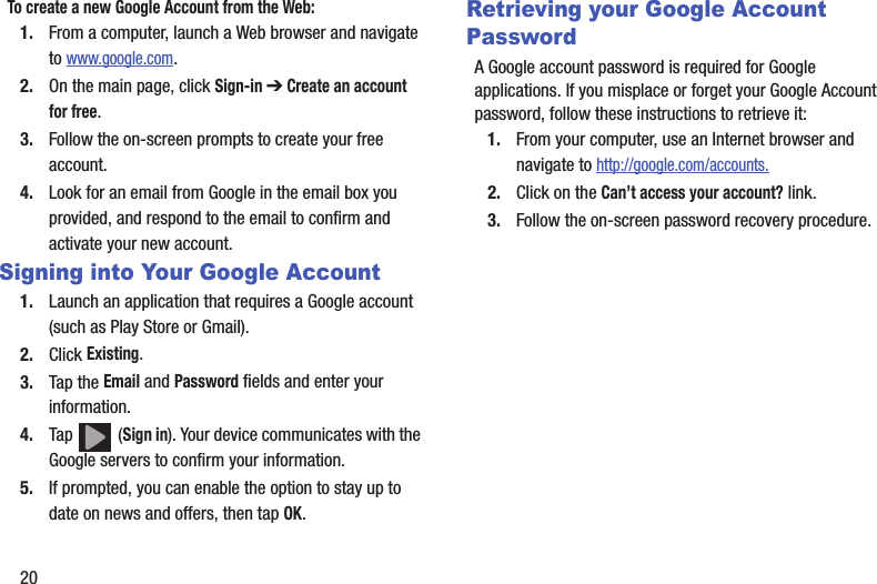 20To create a new Google Account from the Web:1. From a computer, launch a Web browser and navigate to www.google.com.2. On the main page, click Sign-in ➔ Create an account for free.3. Follow the on-screen prompts to create your free account.4. Look for an email from Google in the email box you provided, and respond to the email to confirm and activate your new account.Signing into Your Google Account1. Launch an application that requires a Google account (such as Play Store or Gmail).2. Click Existing.3. Tap the Email and Password fields and enter your information. 4. Tap  (Sign in). Your device communicates with the Google servers to confirm your information.5. If prompted, you can enable the option to stay up to date on news and offers, then tap OK.  Retrieving your Google Account PasswordA Google account password is required for Google applications. If you misplace or forget your Google Account password, follow these instructions to retrieve it:1. From your computer, use an Internet browser and navigate to http://google.com/accounts.2. Click on the Can’t access your account? link.3. Follow the on-screen password recovery procedure.