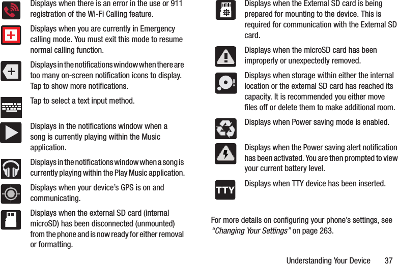 Understanding Your Device       37For more details on configuring your phone’s settings, see “Changing Your Settings” on page 263.Displays when there is an error in the use or 911 registration of the Wi-Fi Calling feature.Displays when you are currently in Emergency calling mode. You must exit this mode to resume normal calling function.Displays in the notifications window when there are too many on-screen notification icons to display. Tap to show more notifications.Tap to select a text input method.Displays in the notifications window when a song is currently playing within the Music application.Displays in the notifications window when a song is currently playing within the Play Music application.Displays when your device’s GPS is on and communicating.Displays when the external SD card (internal microSD) has been disconnected (unmounted) from the phone and is now ready for either removal or formatting.Displays when the External SD card is being prepared for mounting to the device. This is required for communication with the External SD card.Displays when the microSD card has been improperly or unexpectedly removed.Displays when storage within either the internal location or the external SD card has reached its capacity. It is recommended you either move files off or delete them to make additional room.Displays when Power saving mode is enabled.Displays when the Power saving alert notification has been activated. You are then prompted to view your current battery level.Displays when TTY device has been inserted.