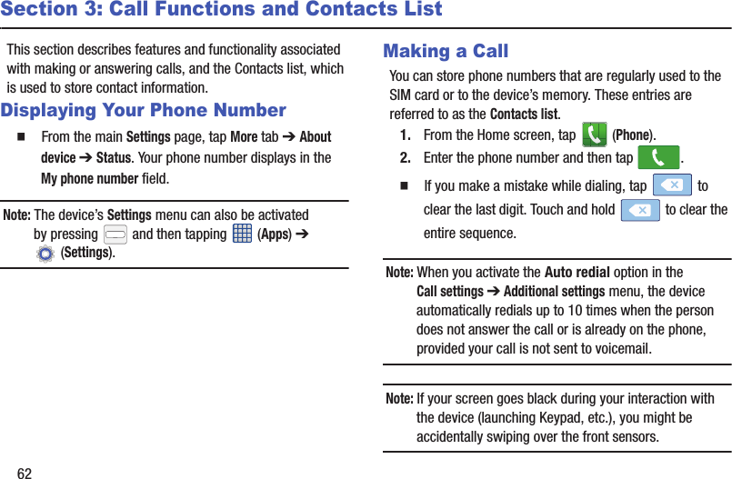 62Section 3: Call Functions and Contacts ListThis section describes features and functionality associated with making or answering calls, and the Contacts list, which is used to store contact information.Displaying Your Phone Number  From the main Settings page, tap More tab ➔ About device ➔ Status. Your phone number displays in the My phone number field. Note: The device’s Settings menu can also be activated by pressing   and then tapping   (Apps) ➔  (Settings).Making a CallYou can store phone numbers that are regularly used to the SIM card or to the device’s memory. These entries are referred to as the Contacts list.1. From the Home screen, tap   (Phone).2. Enter the phone number and then tap  .  If you make a mistake while dialing, tap   to clear the last digit. Touch and hold   to clear the entire sequence.Note: When you activate the Auto redial option in the Call settings ➔ Additional settings menu, the device automatically redials up to 10 times when the person does not answer the call or is already on the phone, provided your call is not sent to voicemail.Note: If your screen goes black during your interaction with the device (launching Keypad, etc.), you might be accidentally swiping over the front sensors.