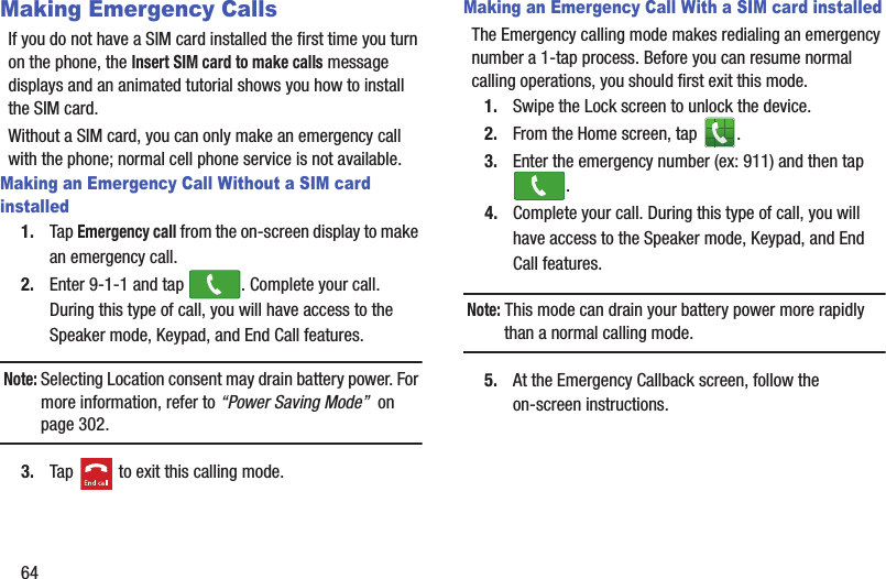 64Making Emergency CallsIf you do not have a SIM card installed the first time you turn on the phone, the Insert SIM card to make calls message displays and an animated tutorial shows you how to install the SIM card.Without a SIM card, you can only make an emergency call with the phone; normal cell phone service is not available. Making an Emergency Call Without a SIM card installed1. Tap Emergency call from the on-screen display to make an emergency call.2. Enter 9-1-1 and tap  . Complete your call. During this type of call, you will have access to the Speaker mode, Keypad, and End Call features.Note: Selecting Location consent may drain battery power. For more information, refer to “Power Saving Mode”  on page 302.3. Tap   to exit this calling mode.Making an Emergency Call With a SIM card installedThe Emergency calling mode makes redialing an emergency number a 1-tap process. Before you can resume normal calling operations, you should first exit this mode.1. Swipe the Lock screen to unlock the device.2. From the Home screen, tap  . 3. Enter the emergency number (ex: 911) and then tap .4. Complete your call. During this type of call, you will have access to the Speaker mode, Keypad, and End Call features. Note: This mode can drain your battery power more rapidly than a normal calling mode. 5. At the Emergency Callback screen, follow the on-screen instructions.