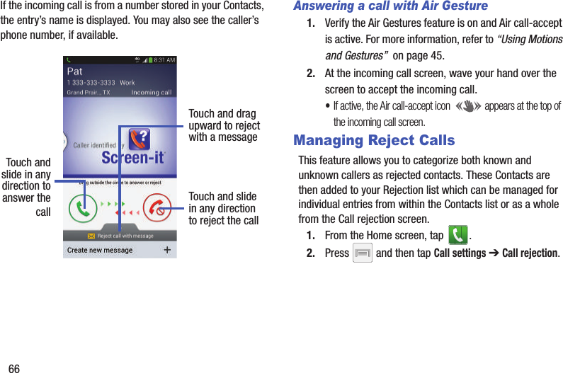 66If the incoming call is from a number stored in your Contacts, the entry’s name is displayed. You may also see the caller’s phone number, if available.Answering a call with Air Gesture1. Verify the Air Gestures feature is on and Air call-accept is active. For more information, refer to “Using Motions and Gestures”  on page 45.2. At the incoming call screen, wave your hand over the screen to accept the incoming call.•If active, the Air call-accept icon  appears at the top of the incoming call screen.Managing Reject CallsThis feature allows you to categorize both known and unknown callers as rejected contacts. These Contacts are then added to your Rejection list which can be managed for individual entries from within the Contacts list or as a whole from the Call rejection screen.1. From the Home screen, tap  . 2. Press   and then tap Call settings ➔ Call rejection.Touch andslide in anydirection to Touch and slidein any directionto reject the callTouch and dragupward to rejectwith a messageanswer thecall
