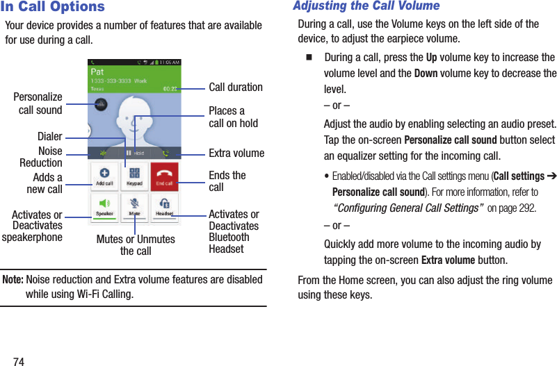 74In Call OptionsYour device provides a number of features that are available for use during a call.Note: Noise reduction and Extra volume features are disabled while using Wi-Fi Calling.Adjusting the Call VolumeDuring a call, use the Volume keys on the left side of the device, to adjust the earpiece volume.  During a call, press the Up volume key to increase the volume level and the Down volume key to decrease the level.– or –Adjust the audio by enabling selecting an audio preset. Tap the on-screen Personalize call sound button select an equalizer setting for the incoming call. •Enabled/disabled via the Call settings menu (Call settings ➔ Personalize call sound). For more information, refer to “Configuring General Call Settings”  on page 292.– or –Quickly add more volume to the incoming audio by tapping the on-screen Extra volume button.From the Home screen, you can also adjust the ring volume using these keys.DialerAdds aActivates orDeactivatesEnds thecallPlaces acall on holdMutes or UnmutesActivates orDeactivatesBluetooththe call Headset speakerphonenew callNoiseReductionCall durationExtra volumePersonalizecall sound