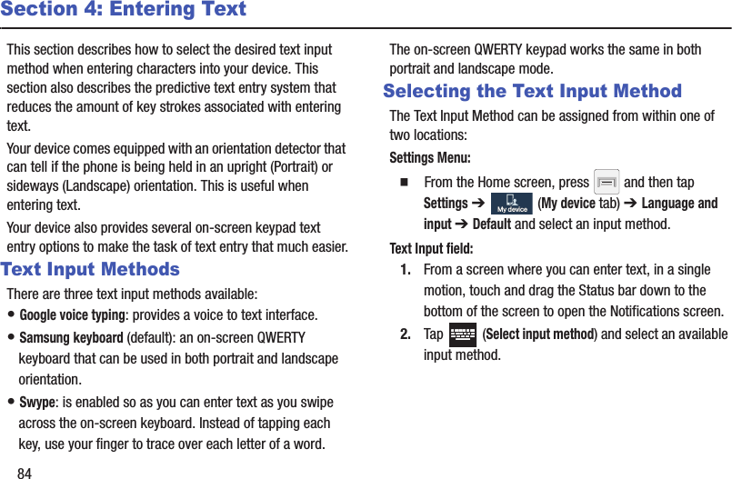 84Section 4: Entering TextThis section describes how to select the desired text input method when entering characters into your device. This section also describes the predictive text entry system that reduces the amount of key strokes associated with entering text.Your device comes equipped with an orientation detector that can tell if the phone is being held in an upright (Portrait) or sideways (Landscape) orientation. This is useful when entering text.Your device also provides several on-screen keypad text entry options to make the task of text entry that much easier.Text Input MethodsThere are three text input methods available:• Google voice typing: provides a voice to text interface.• Samsung keyboard (default): an on-screen QWERTY keyboard that can be used in both portrait and landscape orientation.• Swype: is enabled so as you can enter text as you swipe across the on-screen keyboard. Instead of tapping each key, use your finger to trace over each letter of a word.The on-screen QWERTY keypad works the same in both portrait and landscape mode.Selecting the Text Input MethodThe Text Input Method can be assigned from within one of two locations:Settings Menu:  From the Home screen, press   and then tap Settings ➔   (My device tab) ➔ Language and input ➔ Default and select an input method.Text Input field:1. From a screen where you can enter text, in a single motion, touch and drag the Status bar down to the bottom of the screen to open the Notifications screen.2. Tap  (Select input method) and select an available input method.  My deviceMy device
