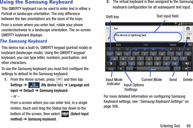 Entering Text       89Using the Samsung KeyboardThis QWERTY keyboard can be used to enter text in either a Portrait or landscape orientation. The only difference between the two orientations are the sizes of the keys. From a screen where you enter text, rotate your phone counterclockwise to a landscape orientation. The on-screen QWERTY keyboard displays.The Samsung KeyboardThis device has a built-in, QWERTY keypad (portrait mode) or keyboard (landscape mode). Using the QWERTY keypad/ keyboard, you can type letter, numbers, punctuation, and other characters.To use the Samsung keyboard you must first configure the settings to default to the Samsung keyboard.1. From the Home screen, press   and then tap Settings ➔   (My device tab) ➔ Language and input ➔ Default ➔ Samsung keyboard.– or –From a screen where you can enter text, in a single motion, touch and drag the Status bar down to the bottom of the screen, then select   (Select input method) ➔ Samsung keyboard.2. The virtual keyboard is then assigned to the Samsung keyboard configuration for all subsequent text input. For more detailed information on configuring Samsung Keyboard settings, see “Samsung Keyboard Settings” on page 306.My deviceMy deviceText input fieldShift keyInput ModeInput OptionsDeleteCurrent ModeIndicator Send/Settings