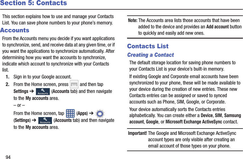 94Section 5: ContactsThis section explains how to use and manage your Contacts List. You can save phone numbers to your phone’s memory.AccountsFrom the Accounts menu you decide if you want applications to synchronize, send, and receive data at any given time, or if you want the applications to synchronize automatically. After determining how you want the accounts to synchronize, indicate which account to synchronize with your Contacts list.1. Sign in to your Google account.2. From the Home screen, press   and then tap Settings ➔   (Accounts tab) and then navigate to the My accounts area.– or –From the Home screen, tap   (Apps) ➔ (Settings) ➔   (Accounts tab) and then navigate to the My accounts area.Note: The Accounts area lists those accounts that have been added to the device and provides an Add account button to quickly and easily add new ones.Contacts ListCreating a ContactThe default storage location for saving phone numbers to your Contacts List is your device’s built-in memory. If existing Google and Corporate email accounts have been synchronized to your phone, these will be made available to your device during the creation of new entries. These new Contacts entries can be assigned or saved to synced accounts such as Phone, SIM, Google, or Corporate.Your device automatically sorts the Contacts entries alphabetically. You can create either a Device, SIM, Samsung account, Google, or Microsoft Exchange ActiveSync contact.Important! The Google and Microsoft Exchange ActiveSync account types are only visible after creating an email account of those types on your phone.