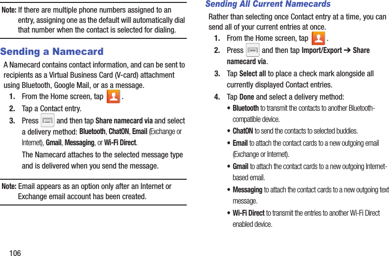 106Note: If there are multiple phone numbers assigned to an entry, assigning one as the default will automatically dial that number when the contact is selected for dialing.Sending a NamecardA Namecard contains contact information, and can be sent to recipients as a Virtual Business Card (V-card) attachment using Bluetooth, Google Mail, or as a message.1. From the Home screen, tap  .2. Tap a Contact entry.3. Press   and then tap Share namecard via and select a delivery method: Bluetooth, ChatON, Email (Exchange or Internet), Gmail, Messaging, or Wi-Fi Direct.The Namecard attaches to the selected message type and is delivered when you send the message.Note: Email appears as an option only after an Internet or Exchange email account has been created.Sending All Current NamecardsRather than selecting once Contact entry at a time, you can send all of your current entries at once.1. From the Home screen, tap  .2. Press   and then tap Import/Export ➔ Share namecard via.3. Tap Select all to place a check mark alongside all currently displayed Contact entries.4. Tap Done and select a delivery method: • Bluetooth to transmit the contacts to another Bluetooth-compatible device.•ChatON to send the contacts to selected buddies.•Email to attach the contact cards to a new outgoing email (Exchange or Internet).•Gmail to attach the contact cards to a new outgoing Internet-based email.• Messaging to attach the contact cards to a new outgoing text message.• Wi-Fi Direct to transmit the entries to another Wi-Fi Direct enabled device.