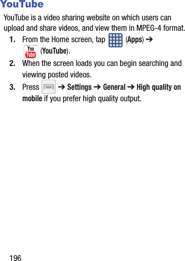 196YouTubeYouTube is a video sharing website on which users can upload and share videos, and view them in MPEG-4 format.1. From the Home screen, tap   (Apps) ➔  (YouTube).2. When the screen loads you can begin searching and viewing posted videos.3. Press  ➔ Settings ➔ General ➔ High quality on mobile if you prefer high quality output.