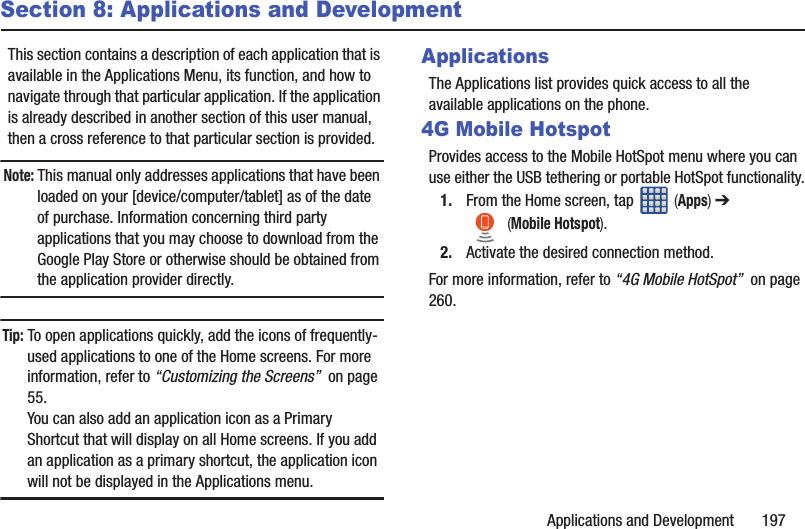 Applications and Development       197Section 8: Applications and DevelopmentThis section contains a description of each application that is available in the Applications Menu, its function, and how to navigate through that particular application. If the application is already described in another section of this user manual, then a cross reference to that particular section is provided.Note: This manual only addresses applications that have been loaded on your [device/computer/tablet] as of the date of purchase. Information concerning third party applications that you may choose to download from the Google Play Store or otherwise should be obtained from the application provider directly.Tip: To open applications quickly, add the icons of frequently-used applications to one of the Home screens. For more information, refer to “Customizing the Screens”  on page 55.You can also add an application icon as a Primary Shortcut that will display on all Home screens. If you add an application as a primary shortcut, the application icon will not be displayed in the Applications menu. ApplicationsThe Applications list provides quick access to all the available applications on the phone. 4G Mobile HotspotProvides access to the Mobile HotSpot menu where you can use either the USB tethering or portable HotSpot functionality.1. From the Home screen, tap   (Apps) ➔  (Mobile Hotspot). 2. Activate the desired connection method.For more information, refer to “4G Mobile HotSpot”  on page 260.