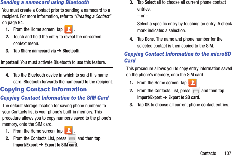 Contacts       107Sending a namecard using BluetoothYou must create a Contact prior to sending a namecard to a recipient. For more information, refer to “Creating a Contact”  on page 94.1. From the Home screen, tap  .2. Touch and hold the entry to reveal the on-screen context menu.3. Tap Share namecard via ➔ Bluetooth.Important! You must activate Bluetooth to use this feature. 4. Tap the Bluetooth device in which to send this name card. Bluetooth forwards the namecard to the recipient.Copying Contact InformationCopying Contact Information to the SIM CardThe default storage location for saving phone numbers to your Contacts list is your phone’s built-in memory. This procedure allows you to copy numbers saved to the phone’s memory, onto the SIM card.1. From the Home screen, tap  .2. From the Contacts List, press   and then tap Import/Export ➔ Export to SIM card.3. Tap Select all to choose all current phone contact entries.– or –Select a specific entry by touching an entry. A check mark indicates a selection.4. Tap Done. The name and phone number for the selected contact is then copied to the SIM.Copying Contact Information to the microSD CardThis procedure allows you to copy entry information saved on the phone’s memory, onto the SIM card.1. From the Home screen, tap  .2. From the Contacts List, press   and then tap Import/Export ➔ Export to SD card.3. Tap OK to choose all current phone contact entries.