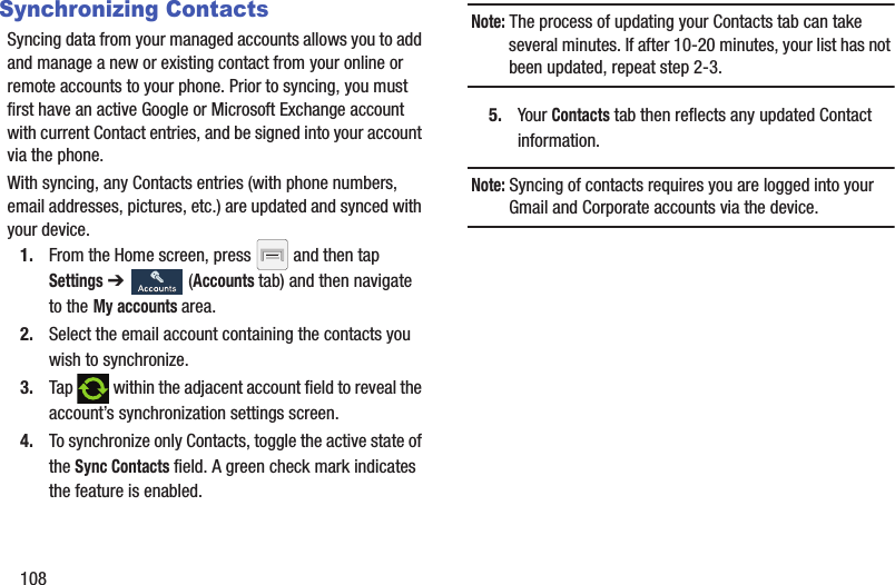 108Synchronizing ContactsSyncing data from your managed accounts allows you to add and manage a new or existing contact from your online or remote accounts to your phone. Prior to syncing, you must first have an active Google or Microsoft Exchange account with current Contact entries, and be signed into your account via the phone.With syncing, any Contacts entries (with phone numbers, email addresses, pictures, etc.) are updated and synced with your device. 1. From the Home screen, press   and then tap Settings ➔   (Accounts tab) and then navigate to the My accounts area.2. Select the email account containing the contacts you wish to synchronize.3. Tap   within the adjacent account field to reveal the account’s synchronization settings screen.4. To synchronize only Contacts, toggle the active state of the Sync Contacts field. A green check mark indicates the feature is enabled.Note: The process of updating your Contacts tab can take several minutes. If after 10-20 minutes, your list has not been updated, repeat step 2-3.5. Your Contacts tab then reflects any updated Contact information.Note: Syncing of contacts requires you are logged into your Gmail and Corporate accounts via the device.