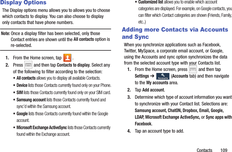 Contacts       109Display OptionsThe Display options menu allows you to allows you to choose which contacts to display. You can also choose to display only contacts that have phone numbers.Note: Once a display filter has been selected, only those Contact entries are shown until the All contacts option is re-selected.1. From the Home screen, tap  .2. Press   and then tap Contacts to display. Select any of the following to filter according to the selection:• All contacts allows you to display all available Contacts.•Device lists those Contacts currently found only on your Phone.•SIM lists those Contacts currently found only on your SIM card.• Samsung account lists those Contacts currently found and sync’d within the Samsung account.• Google lists those Contacts currently found within the Google account.• Microsoft Exchange ActiveSync lists those Contacts currently found within the Exchange account.• Customized list allows you to enable which account categories are displayed. For example, on Google contacts, you can filter which Contact categories are shown (Friends, Family, etc..)Adding more Contacts via Accounts and SyncWhen you synchronize applications such as Facebook, Twitter, MySpace, a corporate email account, or Google, using the Accounts and sync option synchronizes the data from the selected account type with your Contacts list.1. From the Home screen, press   and then tap Settings ➔   (Accounts tab) and then navigate to the My accounts area.2. Tap Add account.3. Determine which type of account information you want to synchronize with your Contact list. Selections are: Samsung account, ChatON, Dropbox, Email, Google, LDAP, Microsoft Exchange ActiveSync, or Sync apps with Facebook.4. Tap an account type to add.
