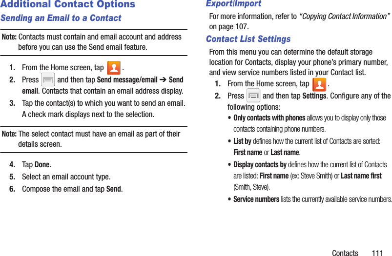 Contacts       111Additional Contact OptionsSending an Email to a ContactNote: Contacts must contain and email account and address before you can use the Send email feature.1. From the Home screen, tap  .2. Press   and then tap Send message/email ➔ Send email. Contacts that contain an email address display.3. Tap the contact(s) to which you want to send an email. A check mark displays next to the selection.Note: The select contact must have an email as part of their details screen.4. Tap Done.5. Select an email account type.6. Compose the email and tap Send.Export/ImportFor more information, refer to “Copying Contact Information”  on page 107.Contact List SettingsFrom this menu you can determine the default storage location for Contacts, display your phone’s primary number, and view service numbers listed in your Contact list.1. From the Home screen, tap  .2. Press   and then tap Settings. Configure any of the following options:• Only contacts with phones allows you to display only those contacts containing phone numbers.•List by defines how the current list of Contacts are sorted: First name or Last name.• Display contacts by defines how the current list of Contacts are listed: First name (ex: Steve Smith) or Last name first (Smith, Steve).• Service numbers lists the currently available service numbers.