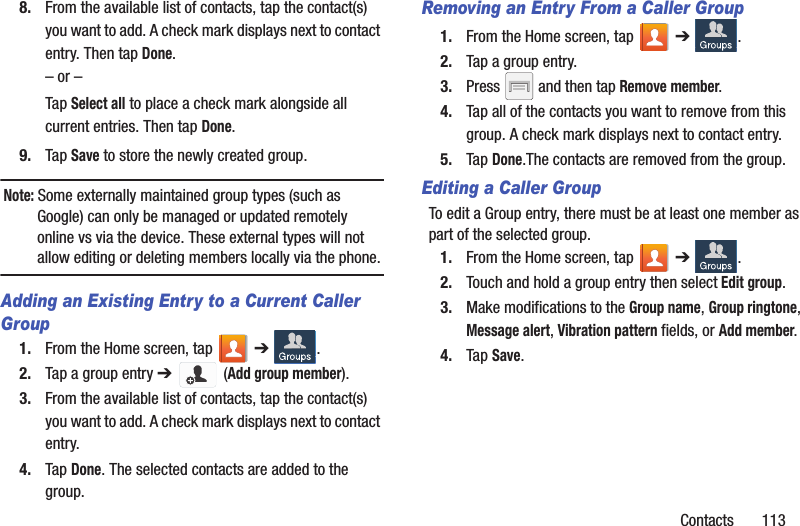 Contacts       1138. From the available list of contacts, tap the contact(s) you want to add. A check mark displays next to contact entry. Then tap Done.– or –Tap Select all to place a check mark alongside all current entries. Then tap Done.9. Tap Save to store the newly created group.Note: Some externally maintained group types (such as Google) can only be managed or updated remotely online vs via the device. These external types will not allow editing or deleting members locally via the phone.Adding an Existing Entry to a Current Caller Group1. From the Home screen, tap   ➔ .2. Tap a group entry ➔  (Add group member).3. From the available list of contacts, tap the contact(s) you want to add. A check mark displays next to contact entry.4. Tap Done. The selected contacts are added to the group.Removing an Entry From a Caller Group1. From the Home screen, tap   ➔ .2. Tap a group entry.3. Press   and then tap Remove member.4. Tap all of the contacts you want to remove from this group. A check mark displays next to contact entry.5. Tap Done.The contacts are removed from the group.Editing a Caller GroupTo edit a Group entry, there must be at least one member as part of the selected group.1. From the Home screen, tap   ➔ .2. Touch and hold a group entry then select Edit group.3. Make modifications to the Group name, Group ringtone, Message alert, Vibration pattern fields, or Add member. 4. Tap Save.