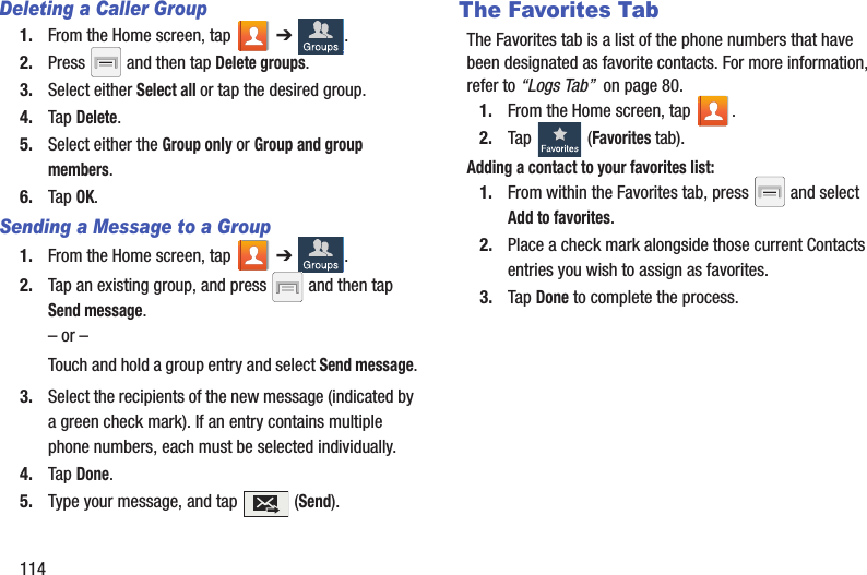 114Deleting a Caller Group1. From the Home screen, tap   ➔ .2. Press   and then tap Delete groups.3. Select either Select all or tap the desired group. 4. Tap Delete.5. Select either the Group only or Group and group members.6. Tap OK.Sending a Message to a Group 1. From the Home screen, tap   ➔ .2. Tap an existing group, and press   and then tap Send message. – or –Touch and hold a group entry and select Send message.3. Select the recipients of the new message (indicated by a green check mark). If an entry contains multiple phone numbers, each must be selected individually.4. Tap Done.5. Type your message, and tap   (Send).The Favorites TabThe Favorites tab is a list of the phone numbers that have been designated as favorite contacts. For more information, refer to “Logs Tab”  on page 80.1. From the Home screen, tap  .2. Tap   (Favorites tab). Adding a contact to your favorites list:1. From within the Favorites tab, press   and select Add to favorites.2. Place a check mark alongside those current Contacts entries you wish to assign as favorites.3. Tap Done to complete the process.