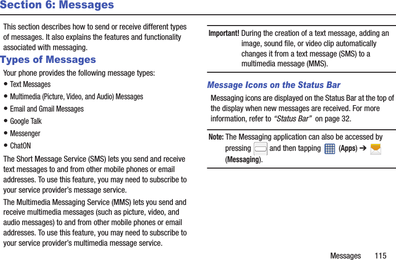 Messages       115Section 6: MessagesThis section describes how to send or receive different types of messages. It also explains the features and functionality associated with messaging.Types of MessagesYour phone provides the following message types:• Text Messages • Multimedia (Picture, Video, and Audio) Messages • Email and Gmail Messages• Google Talk• Messenger• ChatONThe Short Message Service (SMS) lets you send and receive text messages to and from other mobile phones or email addresses. To use this feature, you may need to subscribe to your service provider’s message service.The Multimedia Messaging Service (MMS) lets you send and receive multimedia messages (such as picture, video, and audio messages) to and from other mobile phones or email addresses. To use this feature, you may need to subscribe to your service provider’s multimedia message service.Important! During the creation of a text message, adding an image, sound file, or video clip automatically changes it from a text message (SMS) to a multimedia message (MMS).Message Icons on the Status BarMessaging icons are displayed on the Status Bar at the top of the display when new messages are received. For more information, refer to “Status Bar”  on page 32.Note: The Messaging application can also be accessed by pressing   and then tapping   (Apps) ➔  (Messaging).