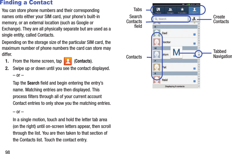 98Finding a ContactYou can store phone numbers and their corresponding names onto either your SIM card, your phone’s built-in memory, or an external location (such as Google or Exchange). They are all physically separate but are used as a single entity, called Contacts.Depending on the storage size of the particular SIM card, the maximum number of phone numbers the card can store may differ.1. From the Home screen, tap   (Contacts).2. Swipe up or down until you see the contact displayed.– or –Tap the Search field and begin entering the entry’s name. Matching entries are then displayed. This process filters through all of your current account Contact entries to only show you the matching entries.– or –In a single motion, touch and hold the letter tab area (on the right) until on-screen letters appear, then scroll through the list. You are then taken to that section of the Contacts list. Touch the contact entry.   Create ContactsTabsTabbedNavigationSearchContacts Contactsfield