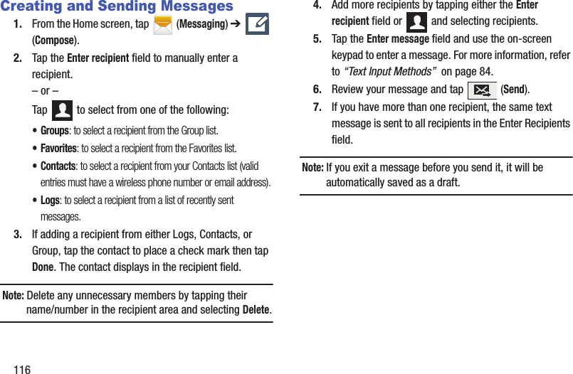 116Creating and Sending Messages1. From the Home screen, tap  (Messaging) ➔   (Compose).2. Tap the Enter recipient field to manually enter a recipient.– or –Tap   to select from one of the following:•Groups: to select a recipient from the Group list.•Favorites: to select a recipient from the Favorites list.•Contacts: to select a recipient from your Contacts list (valid entries must have a wireless phone number or email address).•Logs: to select a recipient from a list of recently sent messages.3. If adding a recipient from either Logs, Contacts, or Group, tap the contact to place a check mark then tap Done. The contact displays in the recipient field.Note: Delete any unnecessary members by tapping their name/number in the recipient area and selecting Delete.4. Add more recipients by tapping either the Enter recipient field or   and selecting recipients.5. Tap the Enter message field and use the on-screen keypad to enter a message. For more information, refer to “Text Input Methods”  on page 84.6. Review your message and tap   (Send).7. If you have more than one recipient, the same text message is sent to all recipients in the Enter Recipients field. Note: If you exit a message before you send it, it will be automatically saved as a draft.