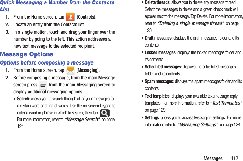 Messages 117Quick Messaging a Number from the Contacts List1. From the Home screen, tap (Contacts). 2. Locate an entry from the Contacts list.3. In a single motion, touch and drag your finger over the number by going to the left. This action addresses a new text message to the selected recipient. Message Options Options before composing a message1. From the Home screen, tap (Messaging).2. Before composing a message, from the main Message screen press from the main Messaging screen to display additional messaging options:•Search: allows you to search through all of your messages for a certain word or string of words. Use the on-screen keypad to enter a word or phrase in which to search, then tap . For more information, refer to “Message Search” on page 124.• Delete threads: allows you to delete any message thread. Select the messages to delete and a green check mark will appear next to the message. Tap Delete. For more information, refer to “Deleting a single message thread” on page 123.• Draft messages: displays the draft messages folder and its contents.• Locked messages: displays the locked messages folder and its contents.• Scheduled messages: displays the scheduled messages folder and its contents.• Spam messages: displays the spam messages folder and its contents.• Text templates: displays your available text message reply templates. For more information, refer to “Text Templates” on page 129.•Settings: allows you to access Messaging settings. For more information, refer to “Messaging Settings” on page 124.