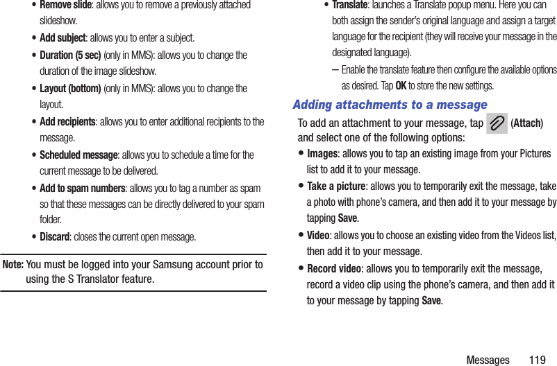 Messages       119• Remove slide: allows you to remove a previously attached slideshow.• Add subject: allows you to enter a subject.• Duration (5 sec) (only in MMS): allows you to change the duration of the image slideshow.• Layout (bottom) (only in MMS): allows you to change the layout.• Add recipients: allows you to enter additional recipients to the message.• Scheduled message: allows you to schedule a time for the current message to be delivered.• Add to spam numbers: allows you to tag a number as spam so that these messages can be directly delivered to your spam folder.•Discard: closes the current open message.Note: You must be logged into your Samsung account prior to using the S Translator feature.•Translate: launches a Translate popup menu. Here you can both assign the sender’s original language and assign a target language for the recipient (they will receive your message in the designated language).–Enable the translate feature then configure the available options as desired. Tap OK to store the new settings.Adding attachments to a messageTo add an attachment to your message, tap   (Attach) and select one of the following options:• Images: allows you to tap an existing image from your Pictures list to add it to your message.• Take a picture: allows you to temporarily exit the message, take a photo with phone’s camera, and then add it to your message by tapping Save.• Video: allows you to choose an existing video from the Videos list, then add it to your message.• Record video: allows you to temporarily exit the message, record a video clip using the phone’s camera, and then add it to your message by tapping Save.